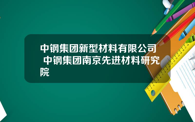 中钢集团新型材料有限公司 中钢集团南京先进材料研究院